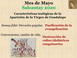 Mes de Mayo
Salcantay 2020
Características teológicas de la
Aparición de la Virgen de Guadalupe
Sensus fidei: Devoción popular.
Conversiones, cambio de vida.
Pacificación de la
evangelización
Destrucción de
cultos idolátricos
sanguinarios
 