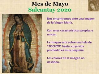 Mes de Mayo
Salcantay 2020
Nos encontramos ante una imagen
de la Virgen María.
Con unas características propias y
únicas.
La imagen esta sobré una tela de
“TOCUYO” basta, cuya vida
promedio es muy pequeña.
Los colores de la imagen no
destiñen.
 