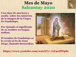 Mes de Mayo
Salcantay 2020
https://www.youtube.com/watch?v=7cZ4cZfWp8c
Una clase de una hora y
media sobre los misterios
de la imagen de la Virgen
De Guadalupe.
Por ejemplo el significado
de su nombre en lengua
nathua.
El nombre de Guadalupe se
lo revela al tío de Juan
Diego, llamado Bernardino
 