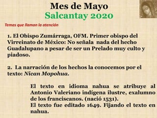 Mes de Mayo
Salcantay 2020
1. El Obispo Zumárraga, OFM. Primer obispo del
Virreinato de México: No señala nada del hecho
Guadalupano a pesar de ser un Prelado muy culto y
piadoso.
2. La narración de los hechos la conocemos por el
texto: Nican Mopohua.
El texto en idioma nahua se atribuye al
Antonio Valeriano indígena ilustre, exalumno
de los franciscanos. (nació 1531).
El texto fue editado 1649. Fijando el texto en
nahua.
Temas que llaman la atención
 