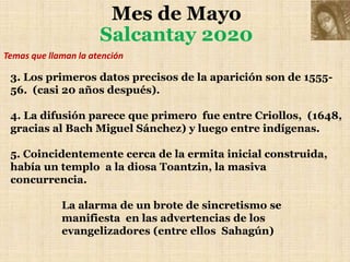 Mes de Mayo
Salcantay 2020
3. Los primeros datos precisos de la aparición son de 1555-
56. (casi 20 años después).
4. La difusión parece que primero fue entre Criollos, (1648,
gracias al Bach Miguel Sánchez) y luego entre indígenas.
5. Coincidentemente cerca de la ermita inicial construida,
había un templo a la diosa Toantzin, la masiva
concurrencia.
La alarma de un brote de sincretismo se
manifiesta en las advertencias de los
evangelizadores (entre ellos Sahagún)
Temas que llaman la atención
 