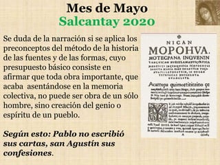 Mes de Mayo
Salcantay 2020
Se duda de la narración si se aplica los
preconceptos del método de la historia
de las fuentes y de las formas, cuyo
presupuesto básico consiste en
afirmar que toda obra importante, que
acaba asentándose en la memoria
colectiva, no puede ser obra de un sólo
hombre, sino creación del genio o
espíritu de un pueblo.
Según esto: Pablo no escribió
sus cartas, san Agustín sus
confesiones.
 