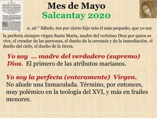 Mes de Mayo
Salcantay 2020
n. 26 “ Sábelo, ten por cierto hijo mío el más pequeño, que yo soy
la perfecta siempre virgen Santa María, madre del verísimo Dios por quien se
vive, el creador de las personas, el dueño de la cercanía y de la inmediación, el
dueño del cielo, el dueño de la tierra.
Yo soy … madre del verdadero (supremo)
Dios. El primero de las atributos marianos.
Yo soy la perfecta (enteramente) Virgen.
No añade una Inmaculada. Término, por entonces,
muy polémico en la teología del XVI, y más en frailes
menores.
 