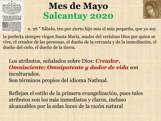 Mes de Mayo
Salcantay 2020
n. 26 “ Sábelo, ten por cierto hijo mío el más pequeño, que yo soy
la perfecta siempre virgen Santa María, madre del verísimo Dios por quien se
vive, el creador de las personas, el dueño de la cercanía y de la inmediación, el
dueño del cielo, el dueño de la tierra.
Los atributos, señalados sobre Dios: Creador,
Omnisciente; Omnipotente y dador de vida son
inculturados.
Son términos propios del idioma Nathual.
Reflejan el estilo de la primera evangelización, pues tales
atributos son los más inmediatos y claros, incluso
alcanzables por la solas luces de la razón natural
 