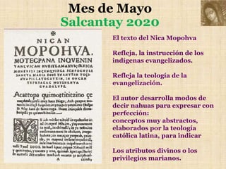 Mes de Mayo
Salcantay 2020
El texto del Nica Mopohva
Refleja, la instrucción de los
indígenas evangelizados.
Refleja la teología de la
evangelización.
El autor desarrolla modos de
decir nahuas para expresar con
perfección:
conceptos muy abstractos,
elaborados por la teología
católica latina, para indicar
Los atributos divinos o los
privilegios marianos.
 