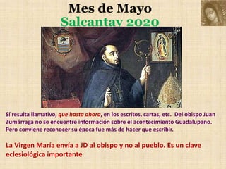 Mes de Mayo
Salcantay 2020
Sí resulta llamativo, que hasta ahora, en los escritos, cartas, etc. Del obispo Juan
Zumárraga no se encuentre información sobre el acontecimiento Guadalupano.
Pero conviene reconocer su época fue más de hacer que escribir.
La Virgen María envía a JD al obispo y no al pueblo. Es un clave
eclesiológica importante
 