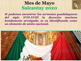Mes de Mayo
Salcantay 2020
Sí podemos encontrar los sermones guadalupanos
del siglo XVII-XVIII la devoción mariana
hondamente arraigada, se va identificando como
un elemento de unión nacional.
 