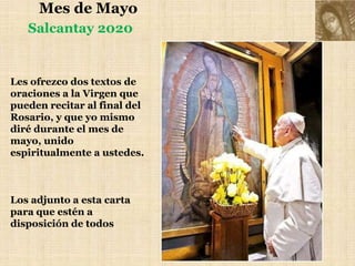 Mes de Mayo
Les ofrezco dos textos de
oraciones a la Virgen que
pueden recitar al final del
Rosario, y que yo mismo
diré durante el mes de
mayo, unido
espiritualmente a ustedes.
Los adjunto a esta carta
para que estén a
disposición de todos
Salcantay 2020
 