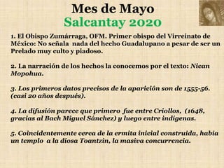 Mes de Mayo
Salcantay 2020
1. El Obispo Zumárraga, OFM. Primer obispo del Virreinato de
México: No señala nada del hecho Guadalupano a pesar de ser un
Prelado muy culto y piadoso.
2. La narración de los hechos la conocemos por el texto: Nican
Mopohua.
3. Los primeros datos precisos de la aparición son de 1555-56.
(casi 20 años después).
4. La difusión parece que primero fue entre Criollos, (1648,
gracias al Bach Miguel Sánchez) y luego entre indígenas.
5. Coincidentemente cerca de la ermita inicial construida, había
un templo a la diosa Toantzin, la masiva concurrencia.
 