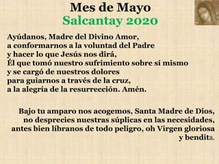 Mes de Mayo
Salcantay 2020
Ayúdanos, Madre del Divino Amor,
a conformarnos a la voluntad del Padre
y hacer lo que Jesús nos dirá,
Él que tomó nuestro sufrimiento sobre sí mismo
y se cargó de nuestros dolores
para guiarnos a través de la cruz,
a la alegría de la resurrección. Amén.
Bajo tu amparo nos acogemos, Santa Madre de Dios,
no desprecies nuestras súplicas en las necesidades,
antes bien líbranos de todo peligro, oh Virgen gloriosa
y bendita.
 