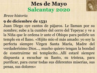 Mes de Mayo
Salcantay 2020
Breve historia
9 de diciembre de 1531
Juan Diego oye cantos de pájaros. Le llaman por su
nombre; sube a la cumbre del cerro del Tepeyac y ve a
la Niña que le ordena ir ante el Obispo para pedirle un
templo en el llano. «Hijito mío el más amado: yo soy la
perfecta siempre Virgen Santa María, Madre del
verdaderísimo Dios…, mucho quiero tengan la bondad
de construirme mi templecito…Allí estaré siempre
dispuesta a escuchar su llanto, su tristeza, para
purificar, para curar todas sus diferentes miserias, sus
penas, sus dolores»
 