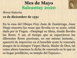 Mes de Mayo
Salcantay 2020
Breve historia
12 de diciembre de 1531
En la casa del Obispo Fray Juan de Zumárraga, Juan
Diego muestra las rosas que llevaba en su ayate, señal
dada por la Virgen. «Desplegó su tilma, donde llevaba
las flores. Y así, al tiempo que se esparcieron las
diferentes flores preciosas, en ese mismo instante…
apareció de improviso en el humilde ayate la venerada
imagen de la siempre Virgen María, Madre de Dios, tal
como ahora tenemos la dicha de venerarla en lo que es
su hogar predilecto, su templo del Tepeyac».
 