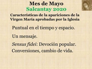 Mes de Mayo
Salcantay 2020
Características de la apariciones de la
Virgen María aprobadas por la Iglesia
Puntual en el tiempo y espacio.
Un mensaje.
Sensus fidei: Devoción popular.
Conversiones, cambio de vida.
 
