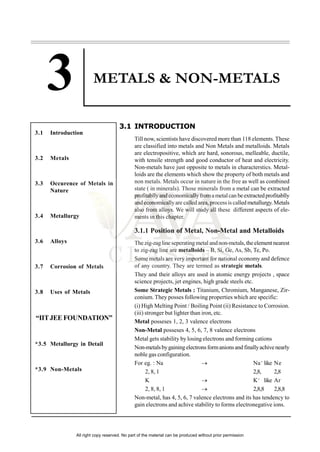 METALS & NON-METALS
3.1 INTRODUCTION
Till now, scientists have discovered more than 118 elements. These
are classified into metals and Non Metals and metalloids. Metals
are electropositive, which are hard, sonorous, melleable, ductile,
with tensile strength and good conductor of heat and electricity.
Non-metals have just opposite to metals in characterstics. Metal-
loids are the elements which show the property of both metals and
non metals. Metals occur in nature in the free as well as combined
state ( in minerals). Those minerals from a metal can be extracted
profitabllyandeconomicallyfromametalcan beextractedprofitablly
andeconomicallyare called area, processis called metallurgy.Metals
also from alloys. We will study all these different aspects of ele-
ments in this chapter.
3.1.1 Position of Metal, Non-Metal and Metalloids
Thezig-zagline seperatingmetal andnon-metals, theelement nearest
to zig-zag line are metalloids – B, Si, Ge, As, Sb, Te, Po.
Some metals are very important for national economy and defence
of any country. They are termed as strategic metals.
They and their alloys are used in atomic energy projects , space
science projects, jet engines, high grade steels etc.
Some Strategic Metals : Titanium, Chromium, Manganese, Zir-
conium. They posses following properties which are specific:
(i) High Melting Point / Boiling Point (ii) Resistance to Corrosion.
(iii) stronger but lighter than iron, etc.
Metal posseses 1, 2, 3 valence electrons
Non-Metal posseses 4, 5, 6, 7, 8 valence electrons
Metal gets stability by losing electrons and forming cations
Non-metalsbygainingelectronsformanionsand finallyachivenearly
noble gas configuration.
For eg. : Na  Na+
like Ne
2, 8, 1 2,8, 2,8
K  K+
like Ar
2, 8, 8, 1  2,8,8 2,8,8
Non-metal, has 4, 5, 6, 7 valence electrons and its has tendency to
gain electrons and achive stability to forms electronegative ions.
3.1 Introduction
3.2 Metals
3.3 Occurence of Metals in
Nature
3.4 Metallurgy
3.6 Alloys
3.7 Corrosion of Metals
3.8 Uses of Metals
“IITJEE FOUNDATION”
*3.5 Metallurgy in Detail
*3.9 Non-Metals
All right copy reserved. No part of the material can be produced without prior permission
 