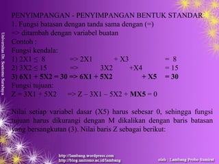 PENYIMPANGAN - PENYIMPANGAN BENTUK STANDAR
1. Fungsi batasan dengan tanda sama dengan (=)
=> ditambah dengan variabel buatan
Contoh :
Fungsi kendala:
1) 2X1 ≤ 8 => 2X1 + X3 = 8
2) 3X2 ≤ 15 => 3X2 +X4 = 15
3) 6X1 + 5X2 = 30 => 6X1 + 5X2 + X5 = 30
Fungsi tujuan:
Z = 3X1 + 5X2 => Z – 3X1 – 5X2 + MX5 = 0
Nilai setiap variabel dasar (X5) harus sebesar 0, sehingga fungsi
tujuan harus dikurangi dengan M dikalikan dengan baris batasan
yang bersangkutan (3). Nilai baris Z sebagai berikut:
 