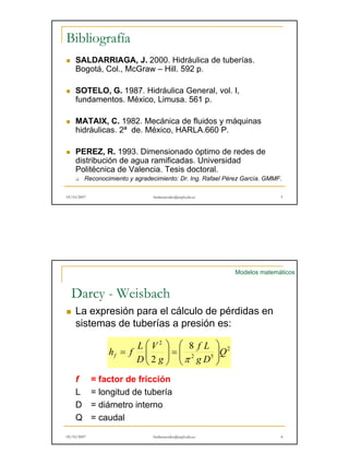Bibliografía 
„ SALDARRIAGA, J. 2000. Hidráulica de tuberías. 
Bogotá, Col., McGraw – Hill. 592 p. 
„ SOTELO, G. 1987. Hidráulica General, vol. I, 
fundamentos. México, Limusa. 561 p. 
„ MATAIX, C. 1982. Mecánica de fluidos y máquinas 
hidráulicas. 2ª de. México, HARLA.660 P. 
„ PEREZ, R. 1993. Dimensionado óptimo de redes de 
distribución de agua ramificadas. Universidad 
Politécnica de Valencia. Tesis doctoral. 
‰ Reconocimiento y agradecimiento: Dr. Ing. Rafael Pérez García. GMMF. 
05/10/2007 hmbenavides@utpl.edu.ec 3 
Modelos matemáticos 
Darcy - Weisbach 
„ La expresión para el cálculo de pérdidas en 
sistemas de tuberías a presión es: 
 
=   
2 8 
2 
h f L f   
f = factor de fricción 
2 
f L 
2 5 
Q 
g D 
g 
V 
D 
 
  
 
   
= 
π 
L = longitud de tubería 
D = diámetro interno 
Q = caudal 
05/10/2007 hmbenavides@utpl.edu.ec 4 
 