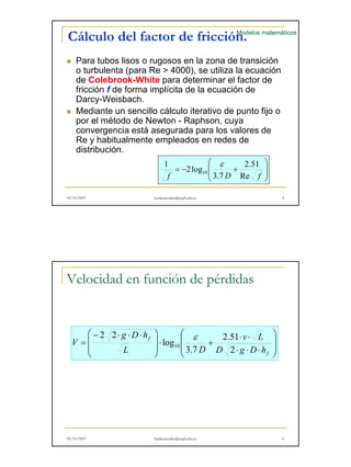 Modelos matemáticos 
Cálculo del factor de fricción. 
„ Para tubos lisos o rugosos en la zona de transición 
o turbulenta (para Re > 4000), se utiliza la ecuación 
de Colebrook Colebrook-White para determinar el factor de 
fricción f de forma implícita de la ecuación de 
Darcy-Weisbach. 
„ Mediante un sencillo cálculo iterativo de punto fijo o 
por el método de Newton - Raphson, cuya 
convergencia está asegurada para los valores de 
Re y habitualmente empleados p 
en redes de 
distribución. 
 
  
 
  
2.51 
1 2log 
ε 
= − + 
f 10 
3.7 
D Re f 
05/10/2007 hmbenavides@utpl.edu.ec 5 
Velocidad en función de pérdidas 
 
  
 
 
  
 
v L 
⋅ ⋅ 
2.51 
⋅ ⋅ ⋅ 
⋅ + 
 
  
 
 − ⋅ ⋅ ⋅ 
= 
  
 
f 
f 
D g D h 
g D h 
L D 
V 
2 
3.7 
log 
2 2 
10 
ε 
05/10/2007 hmbenavides@utpl.edu.ec 6 
 
