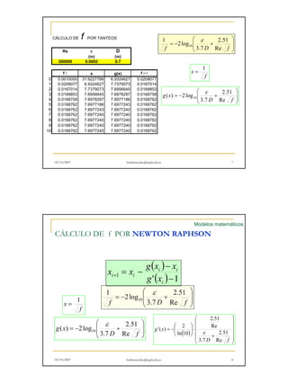 CÁLCULO DE f POR TANTEOS ε 
1 
 
  
 
  
2.51 
= − + 
f 3.7 
D Re f 
1 2log 
10 
Re ε D 
(m) (m) 
300000 0.0002 0.7 
f 
x =  
  
 
  
= − + 
2.51 
D f 
g x 
Re 
3.7 
( ) 2 log10 
ε 
f i x g(x) f i+1 
0 0.0010000 31.6227766 6.9324627 0.0208077 
1 0.0208077 6.9324627 7.7379073 0.0167014 
2 0.0167014 7.7379073 7.6956645 0.0168853 
3 0.0168853 7.6956645 7.6978297 0.0168758 
4 0.0168758 7.6978297 7.6977186 0.0168762 
5 0.0168762 7.6977186 7.6977243 0.0168762 
6 0.0168762 7.6977243 7.6977240 0.0168762 
7 0.0168762 7.6977240 7.6977240 0.0168762 
8 0.0168762 7.6977240 7.6977240 0.0168762 
9 0.0168762 7.6977240 7.6977240 0.0168762 
10 0.0168762 7.6977240 7.6977240 0.0168762 
05/10/2007 hmbenavides@utpl.edu.ec 7 
Modelos matemáticos 
CÁLCULO DE f POR NEWTON RAPHSON 
( ) 
 
 
x x g x x 
i i 
1 '( )−1 
i i g x 
 
2.51 
x 1 =   
f 
 
  
= − + 
f 3.7 
D Re f 
1 2log 
10 
ε 
− 
= − + 
i 
 
 
'( )  2 ( ) 
ε     
 
    
 
2.51 
Re 
+ 
 
⋅   
 
= − 
  
2.51 
D f 
g x 
Re 
3.7 
ln 10 
 
  
( ) 2log10 
ε 
= − + 
2.51 
D f 
g x 
Re 
3.7 
05/10/2007 hmbenavides@utpl.edu.ec 8 
 