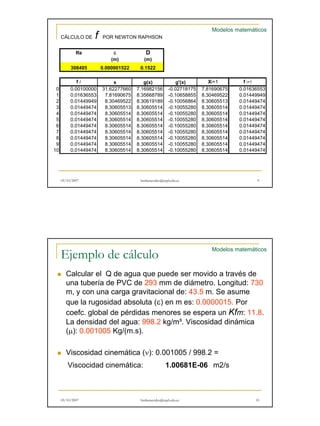 CÁLCULO DE f POR NEWTON RAPHSON 
Re ε D 
(m) (m) 
308405 0.000001522 0.1522 
Modelos matemáticos 
f i x g(x) g'(x) Xi+1 f i+1 
0 0.00100000 31.62277660 7.16982156 -0.02718175 7.81690675 0.01636553 
1 0.01636553 7.81690675 8.35668789 -0.10658855 8.30469522 0.01449949 
2 0.01449949 8.30469522 8.30619189 -0.10056864 8.30605513 0.01449474 
3 0.01449474 8.30605513 8.30605514 -0.10055280 8.30605514 0.01449474 
4 0.01449474 8.30605514 8.30605514 -0.10055280 8.30605514 0.01449474 
5 0.01449474 8.30605514 8.30605514 -0.10055280 8.30605514 0.01449474 
6 0.01449474 8.30605514 8.30605514 -0.10055280 8.30605514 0.01449474 
7 0 01449474 8 30605514 8 30605514 0 10055280 8 30605514 0 01449474 
0.01449474 8.30605514 8.30605514 -0.10055280 8.30605514 0.01449474 
8 0.01449474 8.30605514 8.30605514 -0.10055280 8.30605514 0.01449474 
9 0.01449474 8.30605514 8.30605514 -0.10055280 8.30605514 0.01449474 
10 0.01449474 8.30605514 8.30605514 -0.10055280 8.30605514 0.01449474 
05/10/2007 hmbenavides@utpl.edu.ec 9 
Ejemplo de cálculo 
Modelos matemáticos 
„ Calcular el Q de agua que puede ser movido a través de 
una tubería de PVC de 293 mm de diámetro. Longitud: 730 
m, y con una carga gravitacional de: 43.5 m. Se asume 
, g g 
que la rugosidad absoluta (ε) en m es: 0.0000015. Por 
coefc. global de pérdidas menores se espera un Kfm: 11.8. 
La densidad del agua: 998.2 kg/m³. Viscosidad dinámica 
(μ): 0.001005 Kg/(m.s). 
„ Viscosidad cinemática ( ν): ) 0 0.001005 001005 / 998 998.2 2 
= 
Viscocidad cinemática: 1.00681E-06 m2/s 
05/10/2007 hmbenavides@utpl.edu.ec 10 
 