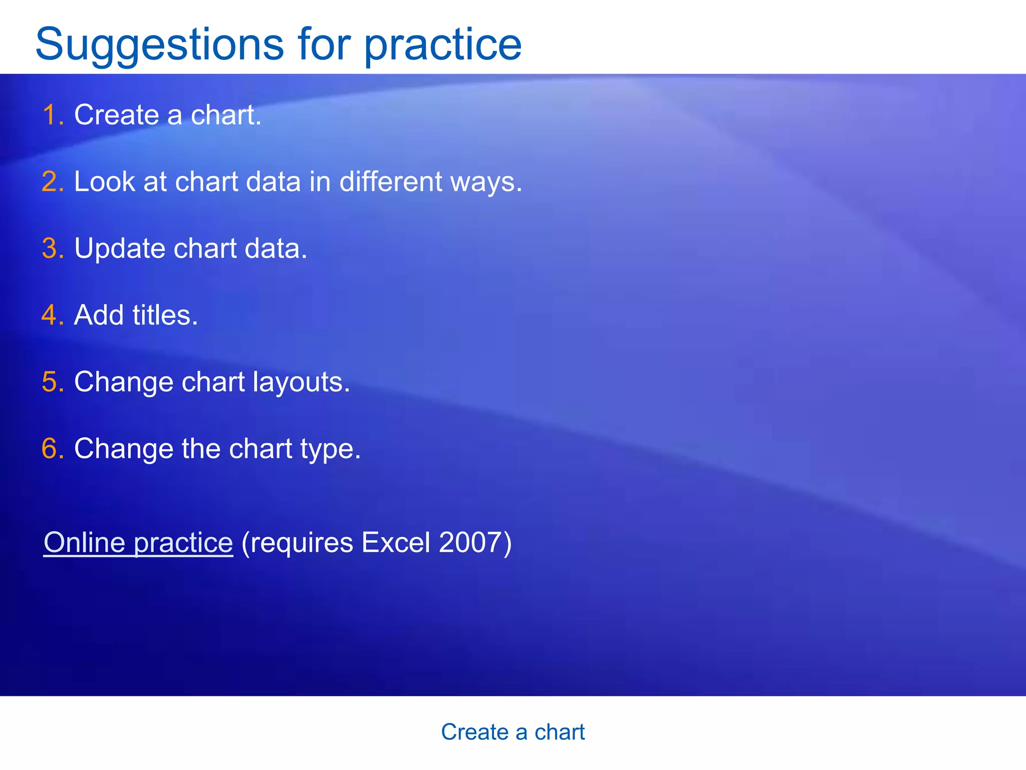 Create a chart
Suggestions for practice
1. Create a chart.
2. Look at chart data in different ways.
3. Update chart data.
4. Add titles.
5. Change chart layouts.
6. Change the chart type.
Online practice (requires Excel 2007)
 