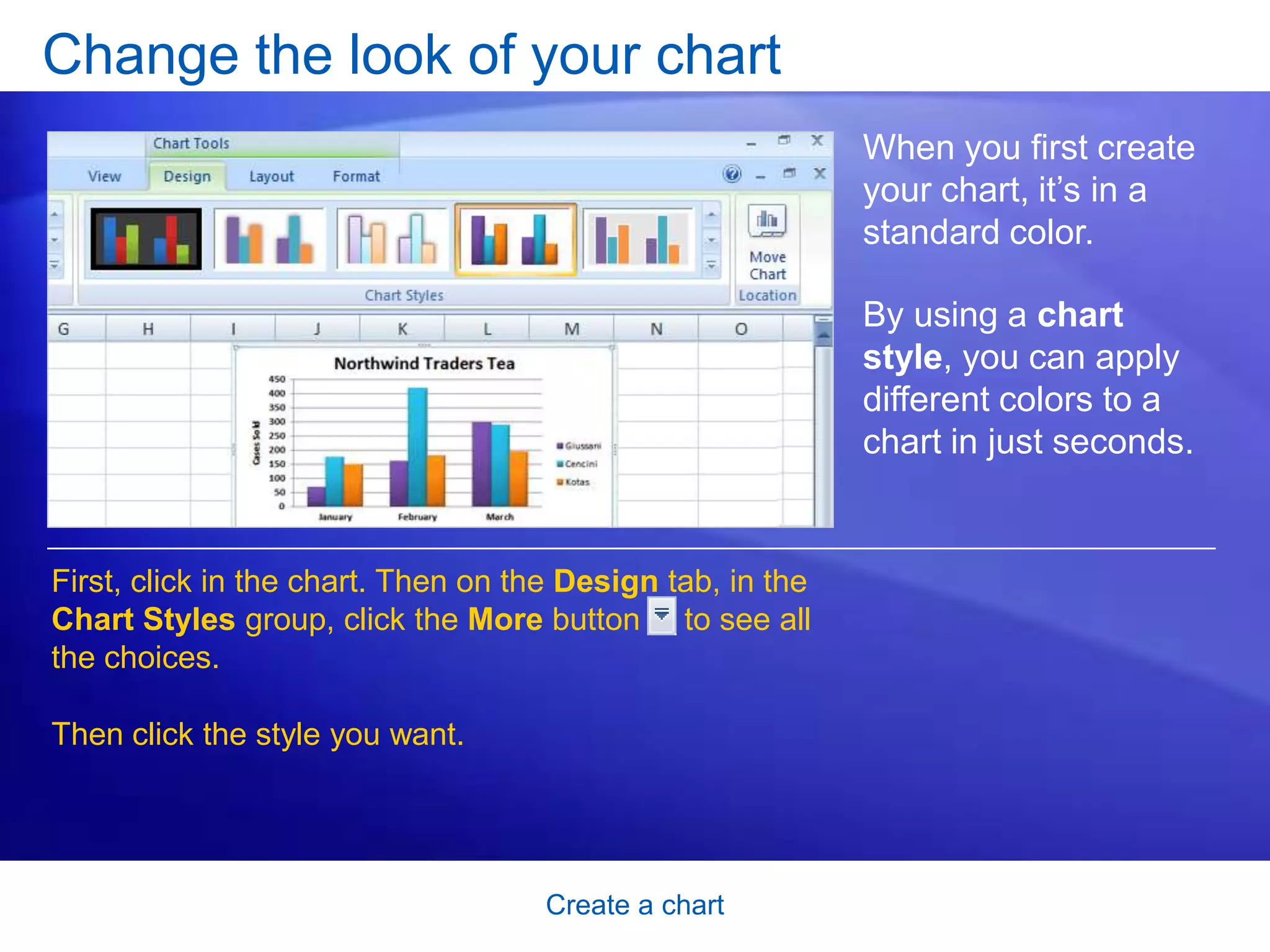 Create a chart
Change the look of your chart
When you first create
your chart, it’s in a
standard color.
By using a chart
style, you can apply
different colors to a
chart in just seconds.
First, click in the chart. Then on the Design tab, in the
Chart Styles group, click the More button to see all
the choices.
Then click the style you want.
 