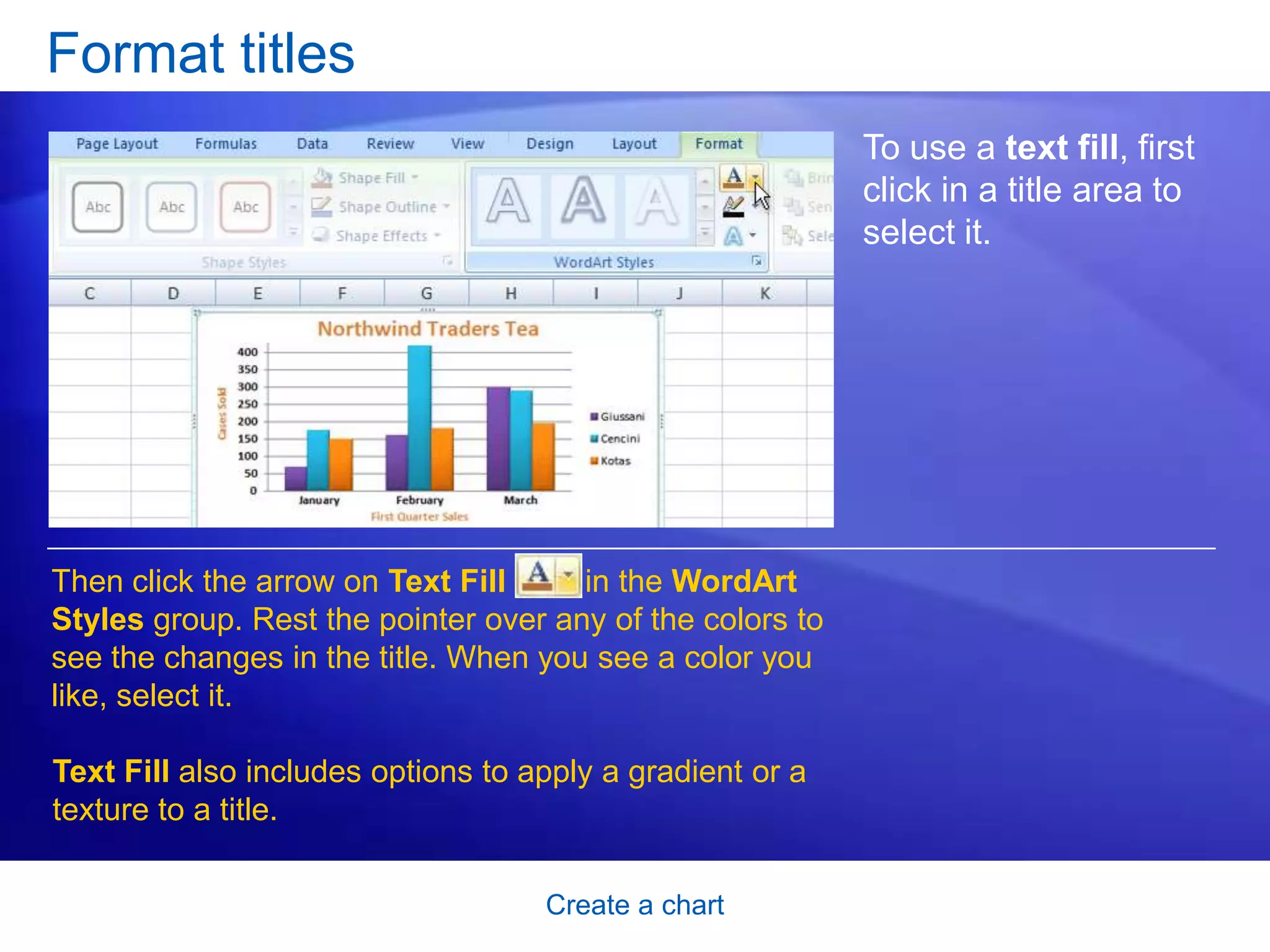 Create a chart
Format titles
To use a text fill, first
click in a title area to
select it.
Then click the arrow on Text Fill in the WordArt
Styles group. Rest the pointer over any of the colors to
see the changes in the title. When you see a color you
like, select it.
Text Fill also includes options to apply a gradient or a
texture to a title.
 