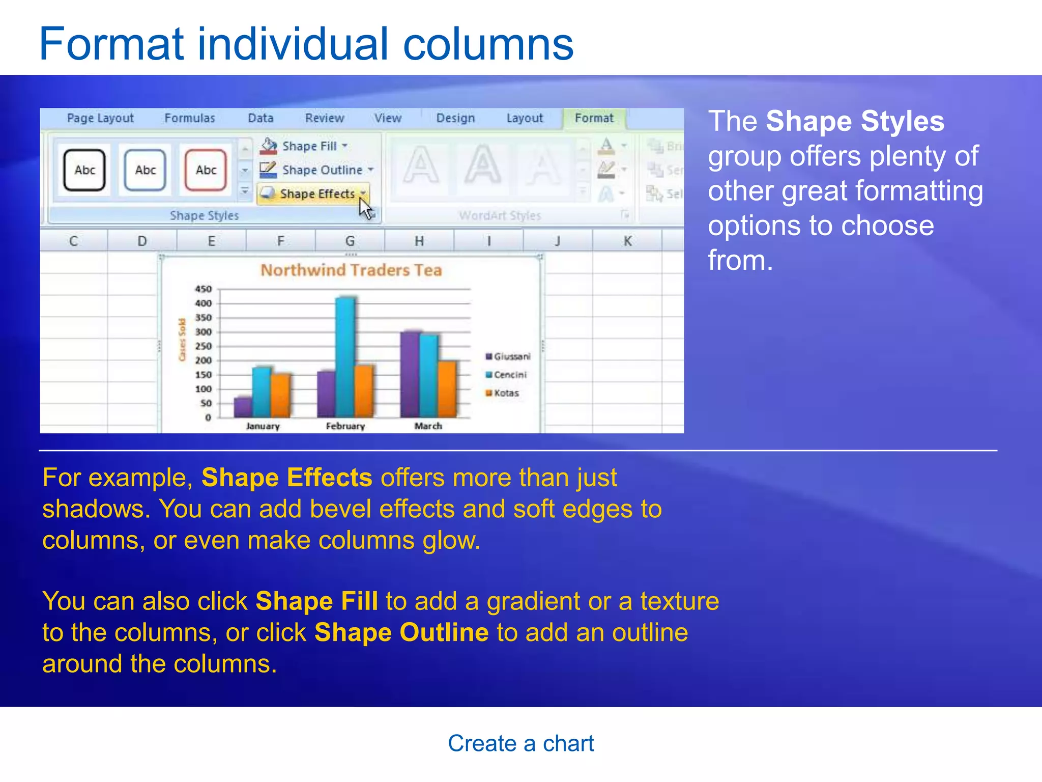 Create a chart
Format individual columns
The Shape Styles
group offers plenty of
other great formatting
options to choose
from.
For example, Shape Effects offers more than just
shadows. You can add bevel effects and soft edges to
columns, or even make columns glow.
You can also click Shape Fill to add a gradient or a texture
to the columns, or click Shape Outline to add an outline
around the columns.
 