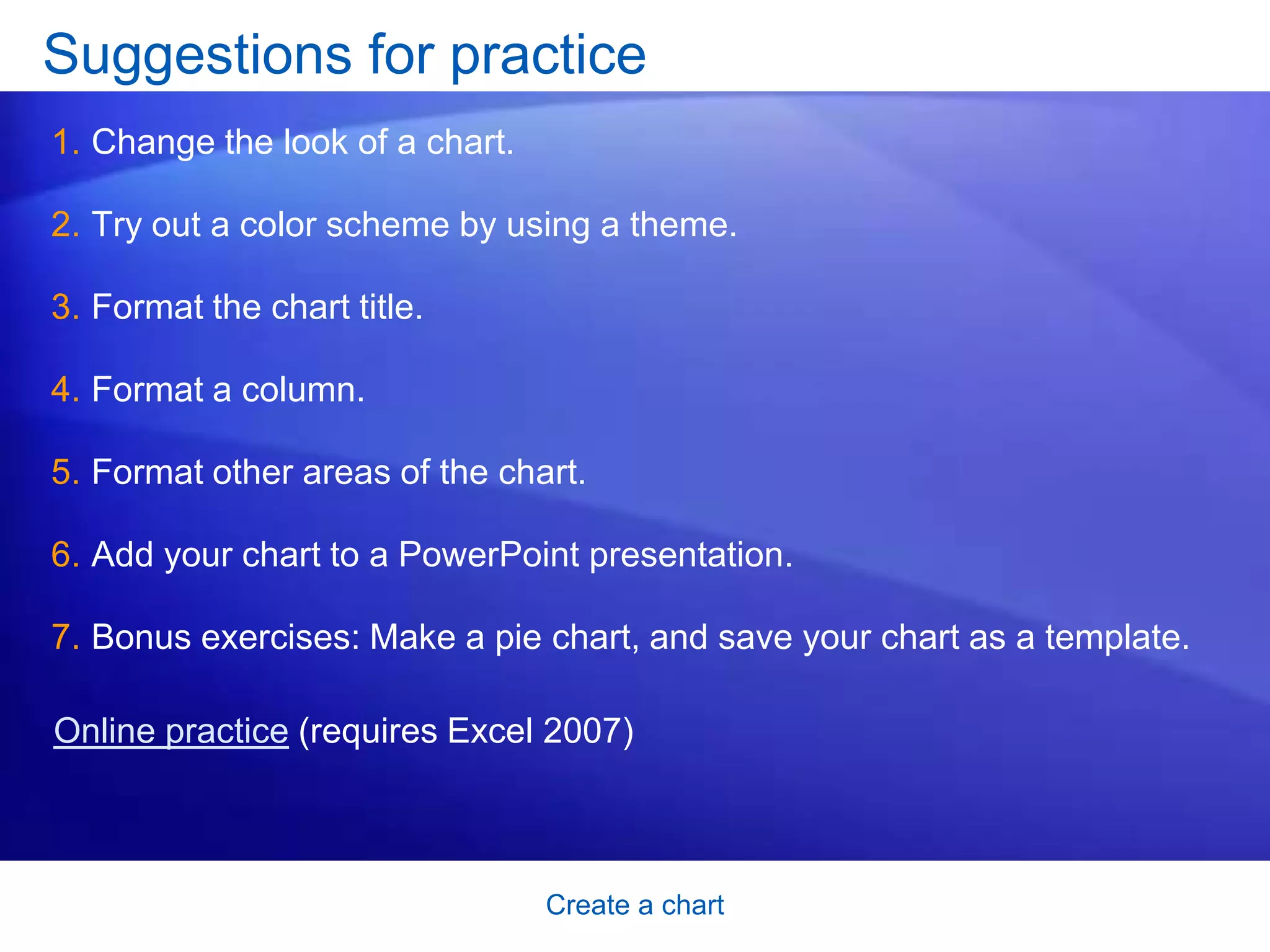 Create a chart
Suggestions for practice
1. Change the look of a chart.
2. Try out a color scheme by using a theme.
3. Format the chart title.
4. Format a column.
5. Format other areas of the chart.
6. Add your chart to a PowerPoint presentation.
7. Bonus exercises: Make a pie chart, and save your chart as a template.
Online practice (requires Excel 2007)
 