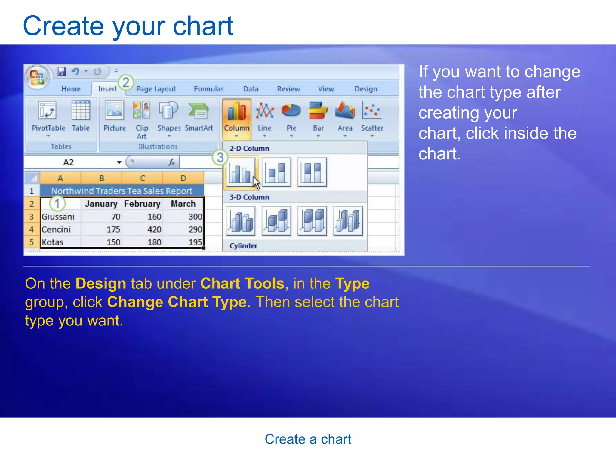 Create a chart
Create your chart
If you want to change
the chart type after
creating your
chart, click inside the
chart.
On the Design tab under Chart Tools, in the Type
group, click Change Chart Type. Then select the chart
type you want.
 