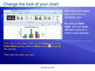 Create a chart
Change the look of your chart
When you first create
your chart, it’s in a
standard color.
By using a chart
style, you can apply
different colors to a
chart in just seconds.
First, click in the chart. Then on the Design tab, in the
Chart Styles group, click the More button to see all
the choices.
Then click the style you want.
 