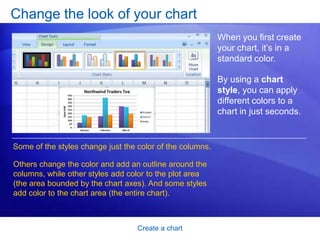 Create a chart
Change the look of your chart
When you first create
your chart, it’s in a
standard color.
By using a chart
style, you can apply
different colors to a
chart in just seconds.
Some of the styles change just the color of the columns.
Others change the color and add an outline around the
columns, while other styles add color to the plot area
(the area bounded by the chart axes). And some styles
add color to the chart area (the entire chart).
 