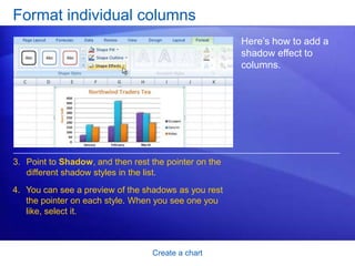 Create a chart
Format individual columns
Here’s how to add a
shadow effect to
columns.
3. Point to Shadow, and then rest the pointer on the
different shadow styles in the list.
4. You can see a preview of the shadows as you rest
the pointer on each style. When you see one you
like, select it.
 
