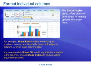 Create a chart
Format individual columns
The Shape Styles
group offers plenty of
other great formatting
options to choose
from.
For example, Shape Effects offers more than just
shadows. You can add bevel effects and soft edges to
columns, or even make columns glow.
You can also click Shape Fill to add a gradient or a texture
to the columns, or click Shape Outline to add an outline
around the columns.
 