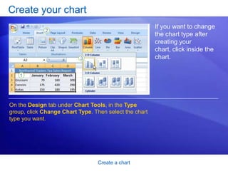 Create a chart
Create your chart
If you want to change
the chart type after
creating your
chart, click inside the
chart.
On the Design tab under Chart Tools, in the Type
group, click Change Chart Type. Then select the chart
type you want.
 