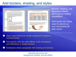 Decorate documents with
backgrounds, borders, and text effects
Add borders, shading, and styles
Borders, shading, and
decorative effects
aren’t just for holiday
newsletters.
Word gives you many
ways to spruce up
your documents all
year round.
1
2
3
Apply page borders for results ranging from playful to
business-sharp.
For pictures, add new style effects, such as shadows
and reflections, or simple borders.
Emphasize whole paragraphs with shading and borders.
 