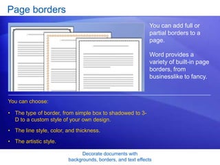 Decorate documents with
backgrounds, borders, and text effects
Page borders
You can add full or
partial borders to a
page.
Word provides a
variety of built-in page
borders, from
businesslike to fancy.
• The type of border, from simple box to shadowed to 3-
D to a custom style of your own design.
• The line style, color, and thickness.
• The artistic style.
You can choose:
 