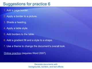 Decorate documents with
backgrounds, borders, and text effects
Suggestions for practice 6
1. Add a page border.
2. Apply a border to a picture.
3. Shade a heading.
4. Apply a table style.
5. Add borders to the table.
6. Add a gradient fill and a style to a shape.
7. Use a theme to change the document’s overall look.
Online practice (requires Word 2007)
 