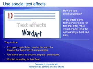 Decorate documents with
backgrounds, borders, and text effects
Use special text effects
How do you
emphasize text?
Word offers some
formatting choices for
text that offer more
visual impact than the
old standbys, bold and
italic.
• A dropped capital letter, used at the start of a
document or beginning of a new chapter.
• Text effects such as emboss, engrave, and shadow.
• WordArt formatting for bold flash.
They include:
 