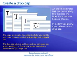 Decorate documents with
backgrounds, borders, and text effects
Create a drop cap
An ancient illuminated
text, the start of a fairy
tale, the large first
letter that sometimes
begins a chapter.
In modern typography,
that’s referred to as a
drop cap.
The steps are simple: You select the letter you want to
turn into a drop cap, and click Drop Cap on the Insert
tab.
The drop cap sits in a text box, and you can apply any
text formatting to it. The picture shows examples of
different fonts you might use.
 