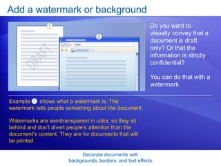 Decorate documents with
backgrounds, borders, and text effects
Add a watermark or background
Do you want to
visually convey that a
document is draft
only? Or that the
information is strictly
confidential?
You can do that with a
watermark.
Example shows what a watermark is. The
watermark tells people something about the document.
1
Watermarks are semitransparent in color, so they sit
behind and don’t divert people’s attention from the
document’s content. They are for documents that will
be printed.
 