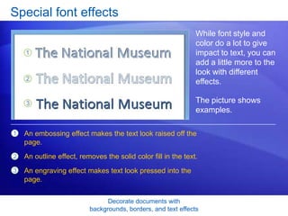 Decorate documents with
backgrounds, borders, and text effects
Special font effects
While font style and
color do a lot to give
impact to text, you can
add a little more to the
look with different
effects.
The picture shows
examples.
1
2
3
An embossing effect makes the text look raised off the
page.
An outline effect, removes the solid color fill in the text.
An engraving effect makes text look pressed into the
page.
 