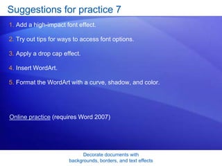 Decorate documents with
backgrounds, borders, and text effects
Suggestions for practice 7
1. Add a high-impact font effect.
2. Try out tips for ways to access font options.
3. Apply a drop cap effect.
4. Insert WordArt.
5. Format the WordArt with a curve, shadow, and color.
Online practice (requires Word 2007)
 