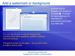 Decorate documents with
backgrounds, borders, and text effects
Add a watermark or background
Another sort of
background, shown in
example , is purely
for decoration and is
intended for
documents you’d post
to a Web site.
You can add all sorts of colorful backgrounds,
including solid colors, gradients, patterns, textures,
and even pictures.
The goal is to liven up the page — but you don’t want
to make it hard to read.
2
 
