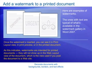 Decorate documents with
backgrounds, borders, and text effects
Add a watermark to a printed document
Here are examples of
watermarks.
The ones with text are
typical of what’s
available in the
watermark gallery in
Word 2007.
Once the watermark’s inserted, you can see it in Print
Layout view, in print preview, or in the printed document.
As this indicates, watermarks are intended for printed
documents — they will not show up in the Web Layout
view of the document, which is the view used if you post
the document to a Web site.
 