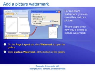 Decorate documents with
backgrounds, borders, and text effects
Add a picture watermark
For a custom
watermark, you can
use either text or a
picture.
These steps show
how you’d create a
picture watermark.
1
2
On the Page Layout tab, click Watermark to open the
gallery.
Click Custom Watermark, at the bottom of the gallery.
 