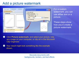 Decorate documents with
backgrounds, borders, and text effects
Add a picture watermark
For a custom
watermark, you can
use either text or a
picture.
These steps show
how you’d create a
picture watermark.
3 Click Picture watermark, and select your picture. Use
any image on your computer, or clip art in the Microsoft
Clip Organizer.
4 Your result might look something like the example
shown.
 