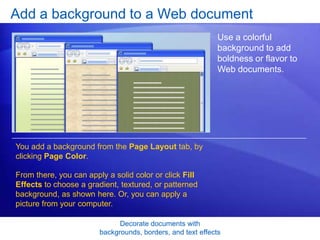 Decorate documents with
backgrounds, borders, and text effects
Add a background to a Web document
Use a colorful
background to add
boldness or flavor to
Web documents.
You add a background from the Page Layout tab, by
clicking Page Color.
From there, you can apply a solid color or click Fill
Effects to choose a gradient, textured, or patterned
background, as shown here. Or, you can apply a
picture from your computer.
 
