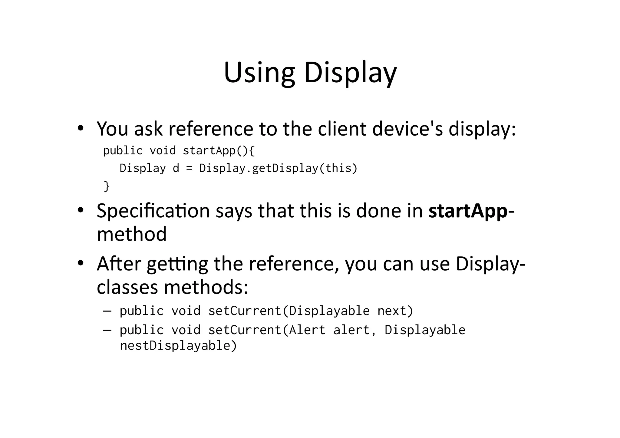 Using  Display   •  You  ask  reference  to  the  client  device's  display:   public void startApp(){ Display d = Display.getDisplay(this) } •  SpeciﬁcaFon  says  that  this  is  done  in  startApp-­‐ method   •  A^er  ge_ng  the  reference,  you  can  use  Display-­‐ classes  methods:   –  public void setCurrent(Displayable next) –  public void setCurrent(Alert alert, Displayable nestDisplayable) 