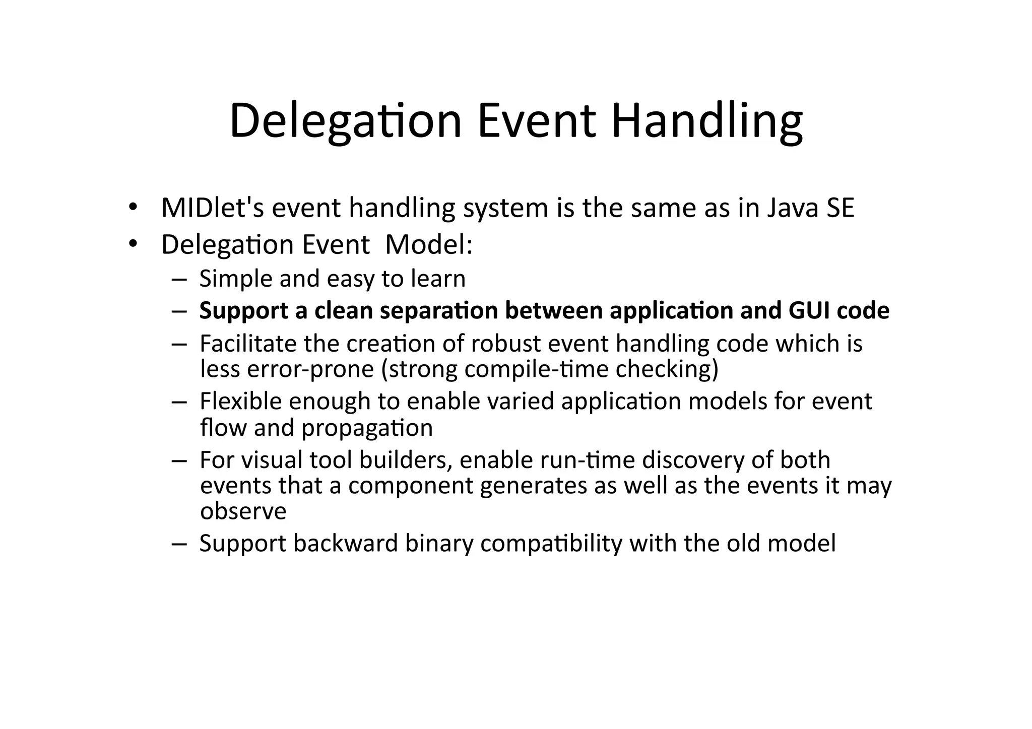 DelegaFon  Event  Handling   •  MIDlet's  event  handling  system  is  the  same  as  in  Java  SE   •  DelegaFon  Event    Model:   –  Simple  and  easy  to  learn   –  Support  a  clean  separa'on  between  applica'on  and  GUI  code   –  Facilitate  the  creaFon  of  robust  event  handling  code  which  is   less  error-­‐prone  (strong  compile-­‐Fme  checking)   –  Flexible  enough  to  enable  varied  applicaFon  models  for  event   ﬂow  and  propagaFon   –  For  visual  tool  builders,  enable  run-­‐Fme  discovery  of  both   events  that  a  component  generates  as  well  as  the  events  it  may   observe   –  Support  backward  binary  compaFbility  with  the  old  model   