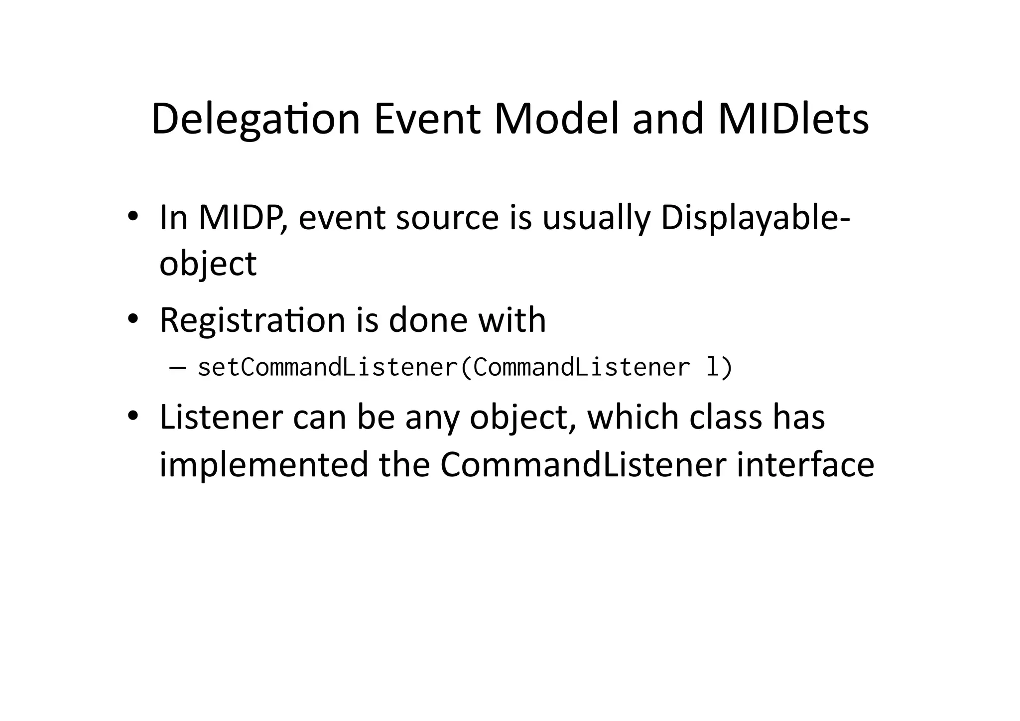 DelegaFon  Event  Model  and  MIDlets   •  In  MIDP,  event  source  is  usually  Displayable-­‐ object   •  RegistraFon  is  done  with   –  setCommandListener(CommandListener l) •  Listener  can  be  any  object,  which  class  has   implemented  the  CommandListener  interface! 